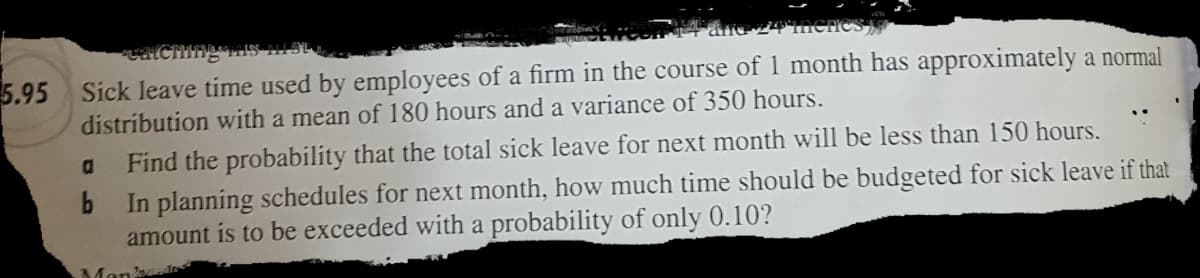 catChing,
5.95 Sick leave time used by employees of a firm in the course of 1 month has approximately a normal
distribution with a mean of 180 hours and a variance of 350 hours.
a
Find the probability that the total sick leave for next month will be less than 150 hours.
In planning schedules for next month, how much time should be budgeted for sick leave if that
amount is to be exceeded with a probability of only 0.10?
Man
