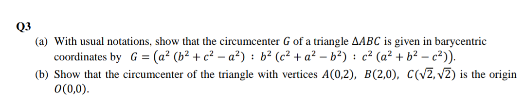 Q3
(a) With usual notations, show that the circumcenter G of a triangle AABC is given in barycentric
coordinates by G = (a² (b² + c² – a²) : b² (c² + a² – b²) : c² (a² + b² – c²)).
(b) Show that the circumcenter of the triangle with vertices A(0,2), B(2,0), C(v2, v2) is the origin
O(0,0).
