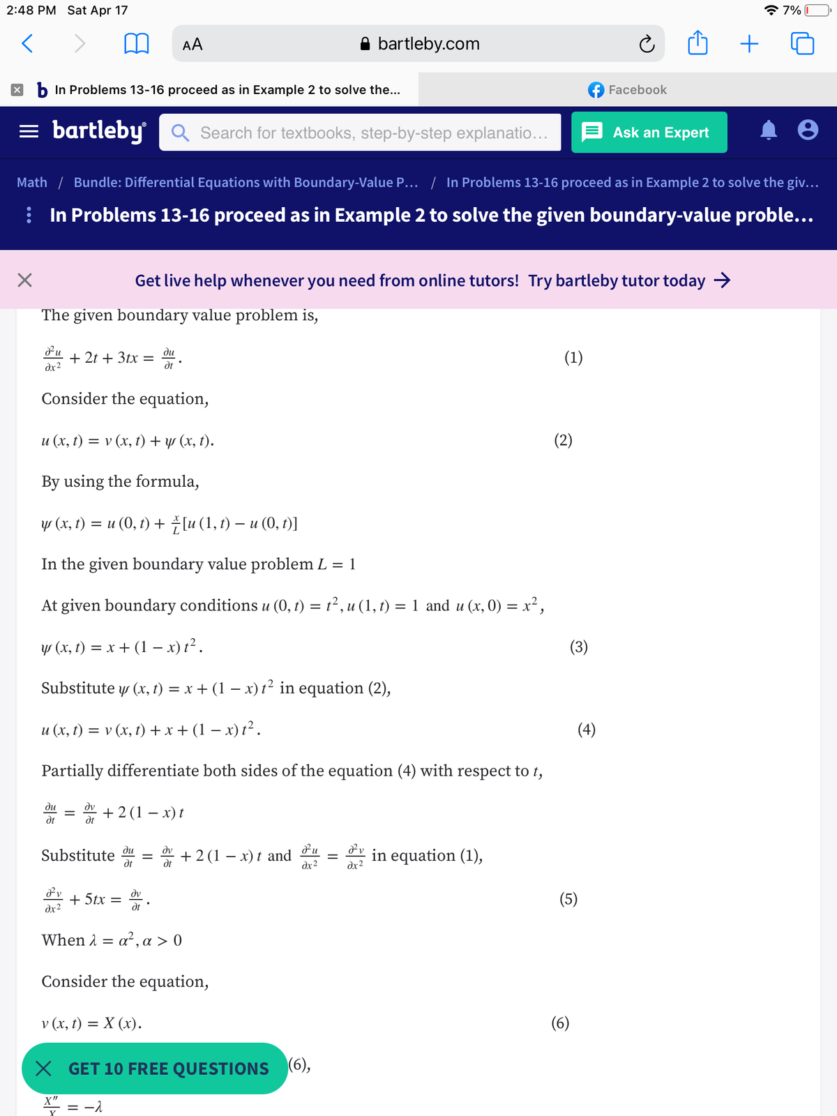 2:48 PM Sat Apr 17
* 7% I
AA
bartleby.com
X b In Problems 13-16 proceed as in Example 2 to solve the...
f Facebook
= bartleby
Q Search for textbooks, step-by-step explanatio...
E Ask an Expert
Math / Bundle: Differential Equations with Boundary-Value P... | In Problems 13-16 proceed as in Example 2 to solve the giv...
i In Problems 13-16 proceed as in Example 2 to solve the given boundary-value proble...
Get live help whenever you need from online tutors! Try bartleby tutor today >
The given boundary value problem is,
ди
+ 2t + 3tx
dx2
(1)
%|
dt
Consider the equation,
u (x, t) = v (x, t)+ y (x, t).
(2)
By using the formula,
у (х, ) %3D и (0, г) +lu (1, 1) — и (0, 0)]
In the given boundary value problem L = 1
At given boundary conditions u (0, t) = t² , u (1, t) = 1 and u (x, 0) = x² ,
y (x, t) = x + (1 – x) t² .
Substitute y (x, t) = x + (1 – x) t² in equation (2),
u (x, t) = v (x, t) + x + (1 – x) t² .
(4)
Partially differentiate both sides of the equation (4) with respect to t,
ди
+ 2(1 – x) t
dt
dt
Substitute u
dt
dv
+ 2 (1 – x) t and
dx2
in equation (1),
dt
dx2
+ 5tx
dv
dt
(5)
dx2
When 1
a², a > 0
Consider the equation,
v (x, t) = X (x).
(6)
X GET 10 FREE QUESTIONS (6),
X"
= -1
II
