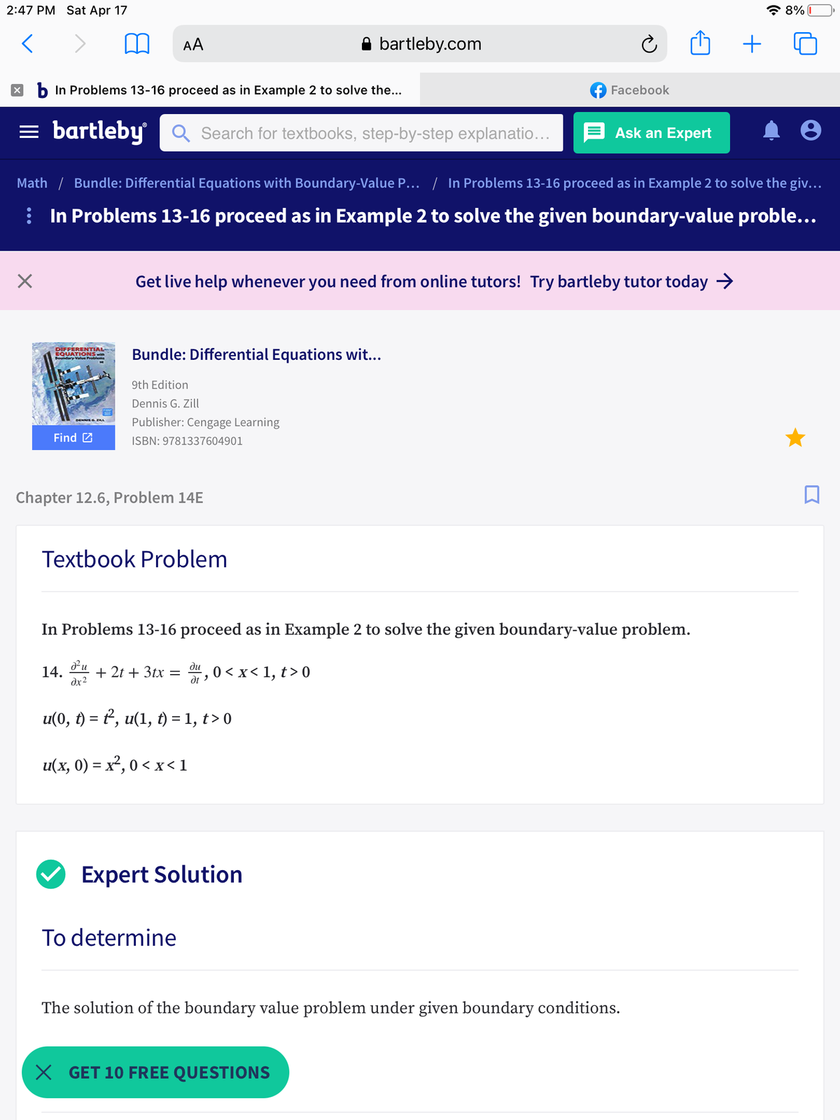 2:47 PM Sat Apr 17
* 8% I
AA
bartleby.com
+
X b In Problems 13-16 proceed as in Example 2 to solve the...
f Facebook
= bartleby
Q Search for textbooks, step-by-step explanatio...
E Ask an Expert
Math / Bundle: Differential Equations with Boundary-Value P... | In Problems 13-16 proceed as in Example 2 to solve the giv...
i In Problems 13-16 proceed as in Example 2 to solve the given boundary-value proble...
Get live help whenever you need from online tutors! Try bartleby tutor today →
DIFFERENTIAL
EQUATIONS with
Problems
Bundle: Differential Equations wit..
9th Edition
Dennis G. Zill
Publisher: Cengage Learning
DENNIS G. ZILA
Find 2
ISBN: 9781337604901
Chapter 12.6, Problem 14E
Textbook Problem
In Problems 13-16 proceed as in Example 2 to solve the given boundary-value problem.
ди
14.
+ 2t + 3tx
0 < x< 1, t> 0
dx2
u(0, t) = 2, u(1, t) = 1, t> 0
%3D
u(x, 0) = x², 0 < x<1
Expert Solution
To determine
The solution of the boundary value problem under given boundary conditions.
X GET 10 FREE QUESTIONS
