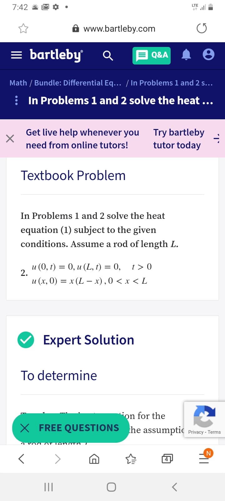 7:42 *
LTE
ill
A www.bartleby.com
= bartleby
E Q&A
Math / Bundle: Differential Eq... / In Problems 1 and 2 s...
: In Problems 1 and 2 solve the heat ...
Get live help whenever you
Try bartleby
tutor today
need from online tutors!
Textbook Problem
In Problems 1 and 2 solve the heat
equation (1) subject to the given
conditions. Assume a rod of length L.
и (0, t) — 0, и (L, t) 3D 0,
2.
t > 0
и (х, 0) — х (L — х),0 <х<L
Expert Solution
To determine
ion for the
X FREE QUESTIONS he assumptic Privacy - Terms
N
4
