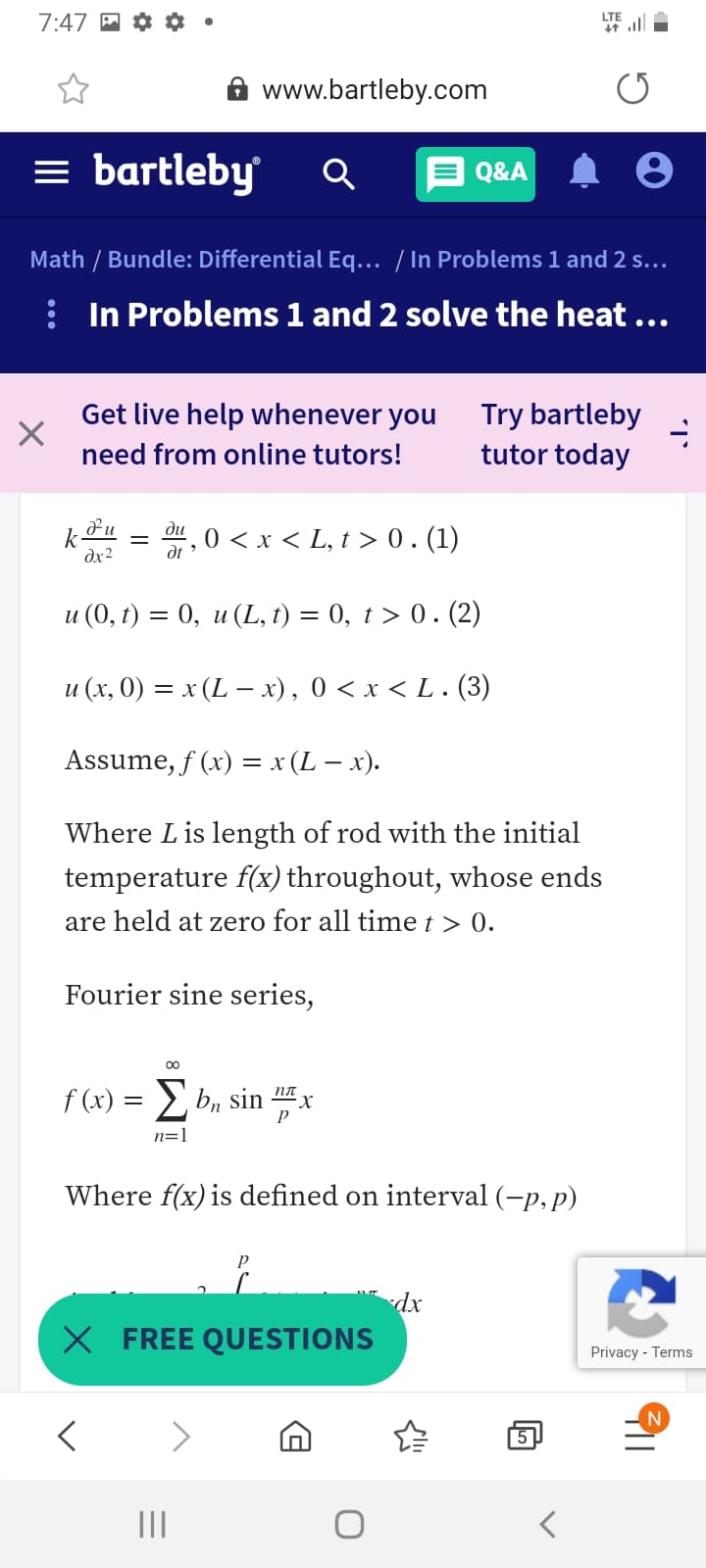 7:47
LTE
A www.bartleby.com
= bartleby
E Q&A
Math / Bundle: Differential Eq... / In Problems 1 and 2 s...
: In Problems 1 and 2 solve the heat ...
Get live help whenever you
Try bartleby
tutor today
need from online tutors!
r, 0 <x < L, t > 0. (1)
ди
k
dx2
и (0, г) %3D 0, и (L, I) — 0, t> 0. (2)
и (х, 0) — х (L— х), 0 <x<L (3)
%D
Assume, f (x) = x (L – x).
Where Lis length of rod with the initial
temperature f(x) throughout, whose ends
are held at zero for all time t > 0.
Fourier sine series,
00
f (x) = bn sin x
пл
n=1
Where f(x) is defined on interval (-p, p)
dx
X FREE QUESTIONS
Privacy - Terms
N
5
