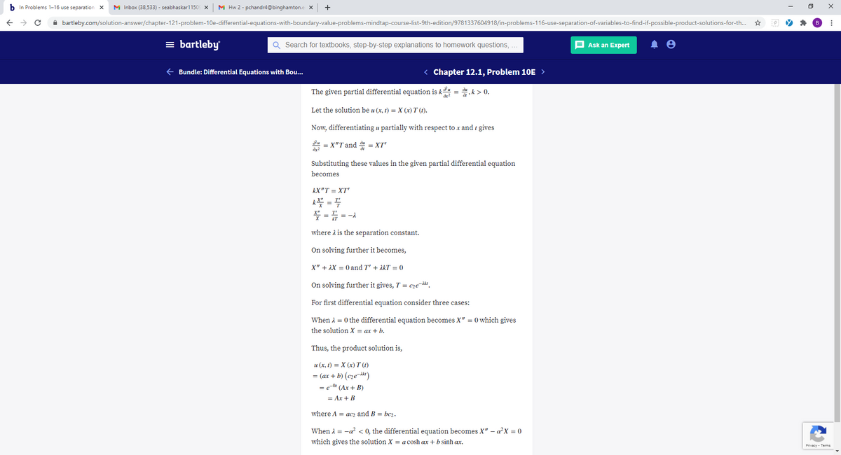 b In Problems 1-16 use separation X
M Inbox (38,533) - seabhaskar1150 x
M Hw 2 - pchandr4@binghamton.e ×
A bartleby.com/solution-answer/chapter-121-problem-10e-differential-equations-with-boundary-value-problems-mindtap-course-list-9th-edition/9781337604918/in-problems-116-use-separation-of-variables-to-find-if-possible-product-solutions-for-th...
= bartleby
Q Search for textbooks, step-by-step explanations to homework questions, .
E Ask an Expert
e Bundle: Differential Equations with Bou...
< Chapter 12.1, Problem 10E >
The given partial differential equation is k = du, k > 0.
Let the solution be u (x, t) = X (x) T (t).
Now, differentiating u partially with respect to x and t gives
u = X"T and du = XT'
Substituting these values in the given partial differential equation
becomes
kX"T = XT'
k = 4
* = 5 =-
where i is the separation constant.
On solving further it becomes,
X" + AX = 0 and T' + AKT = 0
On solving further it gives, T = c2e-kt.
For first differential equation consider three cases:
When 1 = 0 the differential equation becomes X" = 0 which gives
the solution X = ax + b.
Thus, the product solution is,
u (x, t) = X (x) T (t)
= (ax + b) (cze¬dk)
= e-0* (Ax + B)
= Ax + B
where A = ac2 and B = bc2.
When A = -a? < 0, the differential equation becomes X" – aX = 0
which gives the solution X = a cosh ax + b sinh ax.
Privacy · Terms
