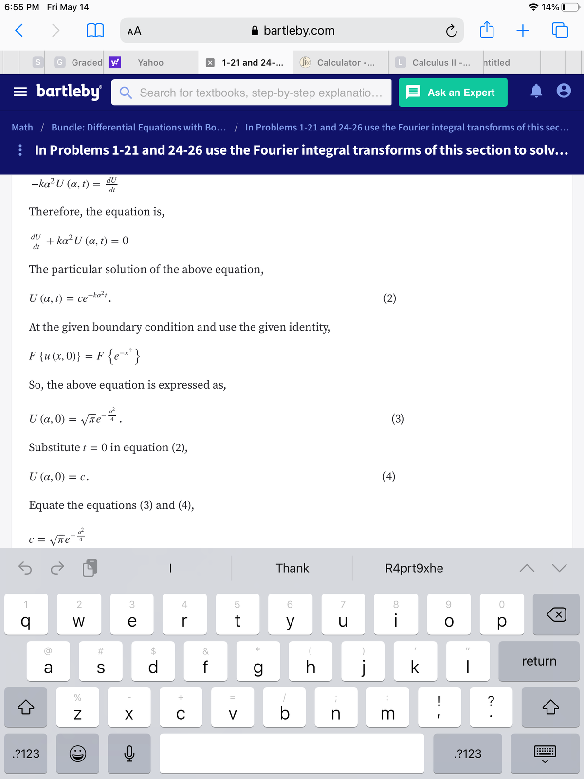 6:55 PM Fri May 14
* 14% 0
AA
A bartleby.com
G
Graded y!
Yahoo
1-21 and 24...
Sfo Calculator •...
Calculus II -...
ntitled
= bartleby Q Search for textbooks, step-by-step explanatio...
Ask an Expert
Math / Bundle: Differential Equations with Bo... / In Problems 1-21 and 24-26 use the Fourier integral transforms of this sec...
: In Problems 1-21 and 24-26 use the Fourier integral transforms of this section to solv...
-ka U (a, t) =
dU
dt
Therefore, the equation is,
dU
+ ka? U (a, t) = 0
dt
The particular solution of the above equation,
U (a, t) = ce¬ka²i.
(2)
At the given boundary condition and use the given identity,
F {u (x, 0)} = F {ex*}
So, the above equation is expressed as,
U (α, 0)
Vñe .
(3)
Substitute t =
O in equation (2),
U α, 0)
(4)
= C.
Equate the equations (3) and (4),
c = Vãe?
|
Thank
R4prt9xhe
2
4
7
8.
W
e
r
t
y
u
i
p
%23
&
return
a
S
f
g
j
k
|
?
V
m
.?123
.?123
LO
N
:)
