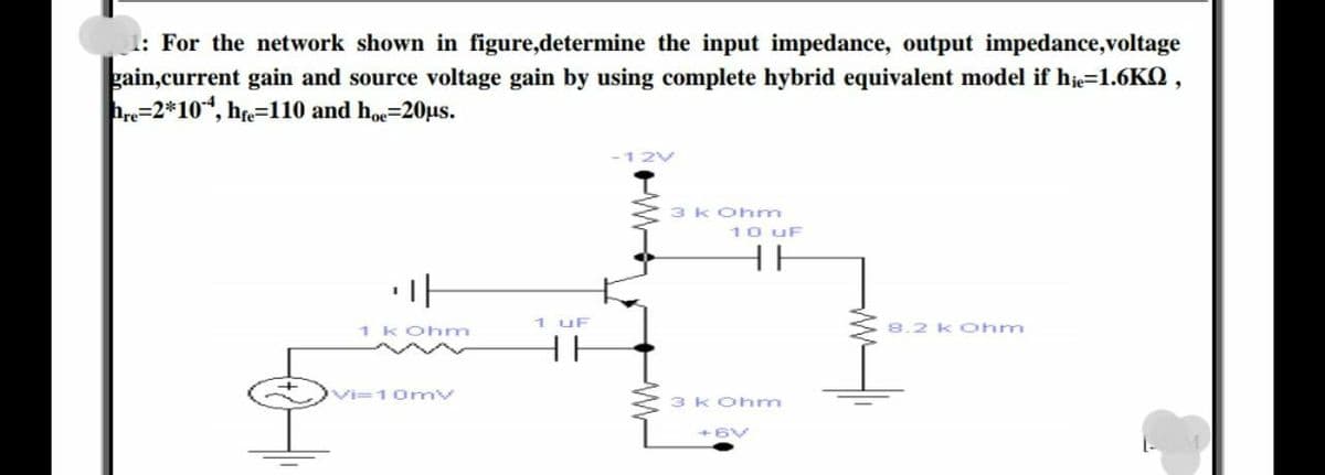 1: For the network shown in figure,determine the input impedance, output impedance,voltage
gain,current gain and source voltage gain by using complete hybrid equivalent model if hje=1.6KQ ,
hre=2*10*, he=110 and hoe=20µs.
-12V
3 kOhm
10 uF
HE
1 uF
1 KOhm
8.2 KOhm
HH
Vi=10mv
3 kOhm
+6V
