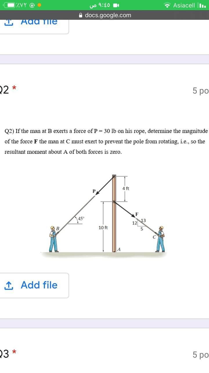 1ZVY @ O
uo 9:E0
• Asiacell I .
A docs.google.com
Ada Tile
22 *
5 ро
Q2) If the man at B exerts a force of P = 30 lb on his rope, determine the magnitude
of the force F the man at C must exert to prevent the pole from rotating, i.e., so the
resultant moment about A of both forces is zero.
4 ft
P
10 ft
Add file
23 *
5 ро
