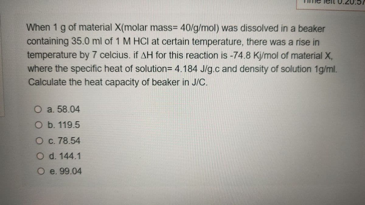 When 1 g of material X(molar mass= 40/g/mol) was dissolved in a beaker
containing 35.0 ml of 1 M HCI at certain temperature, there was a rise in
temperature by 7 celcius. if AH for this reaction is -74.8 Kj/mol of material X,
where the specific heat of solution= 4.184 J/g.c and density of solution 1g/ml.
Calculate the heat capacity of beaker in J/C.
O a. 58.04
O b. 119.5
O c. 78.54
O d. 144.1
O e. 99.04
