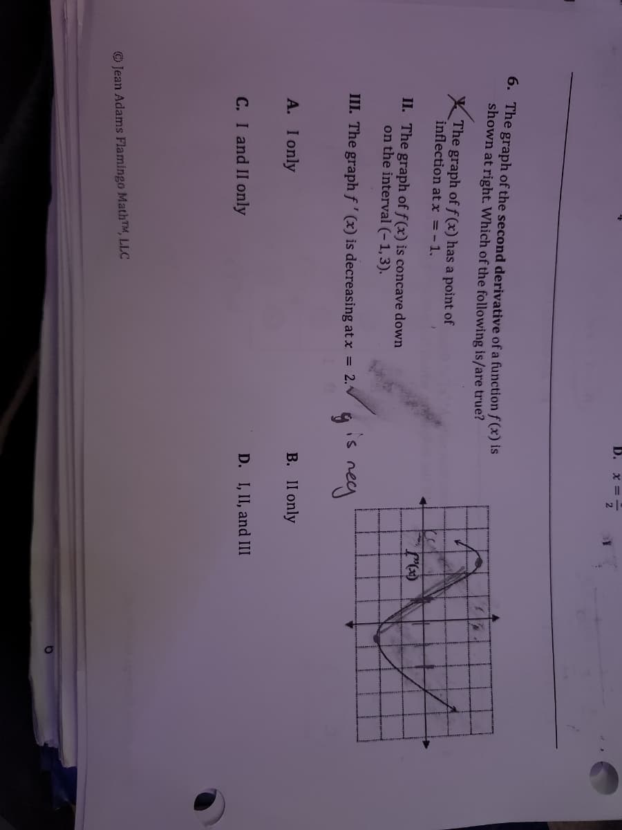 B.
X = -
6. The graph of the second derivative of a functionf (x) is
shown at right. Which of the following is/are true?
X The graph of f (x) has a point of
inflection at x = -1.
II. The graph of f(x) is concave down
on the interval (-1,3).
III. The graph f' (x) is decreasing at x = 2.
is
A. I only
B. II only
C. I and II only
D. I, II, and III
O Jean Adams Flamingo MathTM, LLC
