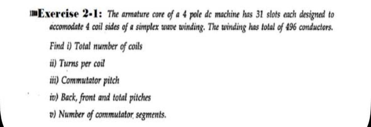 Exercise 2-1: The armature core of a 4 pole de machine has 31 slots each designed to
accomodate 4 coil sides of a simplex wave winding. The winding has total of 496 conductors.
Find i) Total number of coils
ü) Turns per coil
i) Commutator pitch
iv) Back, front and total pitches
v) Number of commutator, segments.
