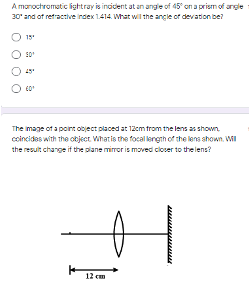 A monochromatic light ray is incident at an angle of 45° on a prism of angle
30° and of refractive index 1.414. What will the angle of deviation be?
15°
30°
45°
60°
The image of a point object placed at 12cm from the lens as shown,
coincides with the object. What is the focal length of the lens shown. Will
the result change if the plane mirror is moved closer to the lens?
12 cm
wwwwwww
