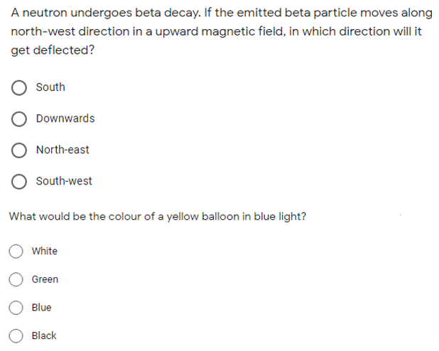 A neutron undergoes beta decay. If the emitted beta particle moves along
north-west direction in a upward magnetic field, in which direction will it
get deflected?
South
Downwards
North-east
South-west
What would be the colour of a yellow balloon in blue light?
White
Green
Blue
Black
