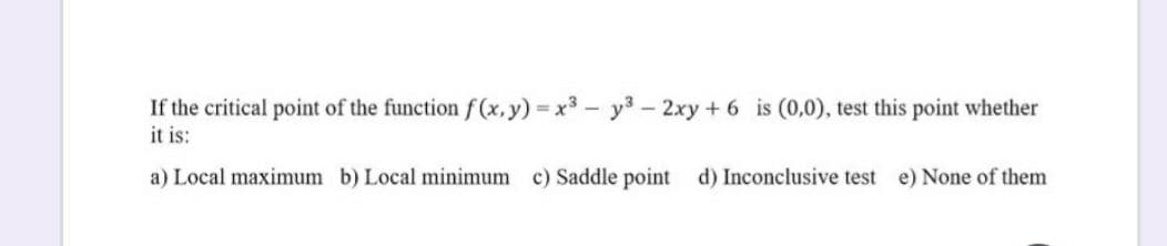 If the critical point of the function f(x,y) x3- y3 – 2xy + 6 is (0,0), test this point whether
it is:
a) Local maximum b) Local minimum c) Saddle point d) Inconclusive test e) None of them
