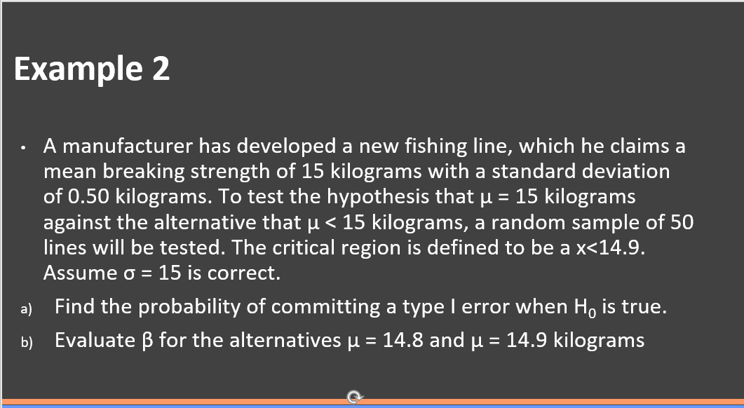 Example 2
A manufacturer has developed a new fishing line, which he claims a
mean breaking strength of 15 kilograms with a standard deviation
of 0.50 kilograms. To test the hypothesis that u = 15 kilograms
against the alternative that u < 15 kilograms, a random sample of 50
lines will be tested. The critical region is defined to be a x<14.9.
Assume o = 15 is correct.
a) Find the probability of committing a type I error when H, is true.
Evaluate B for the alternatives µ = 14.8 and u = 14.9 kilograms
b)
