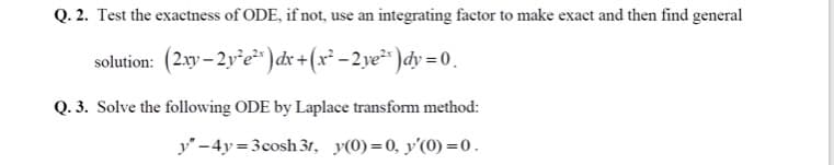 Q. 2. Test the exactness of ODE, if not, use an integrating factor to make exact and then find general
solution: (2.xy – 2y*e²* ) dx +(x² – 2 ye²* )dy = 0 .
Q. 3. Solve the following ODE by Laplace transform method:
y'-4y=3cosh 31, y(0)=0, y'(0) =0.
