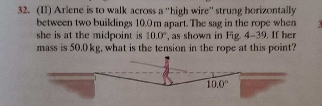 32. (II) Arlene is to walk across a "high wire" strung horizontally
between two buildings 10.0 m apart. The sag in the rope when
she is at the midpoint is 10.0°, as shown in Fig. 4-39. If her
mass is 50.0 kg, what is the tension in the rope at this point?
10.0⁰