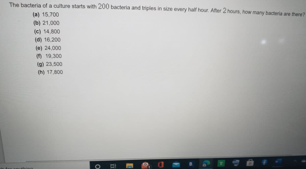 The bacteria of a culture starts with 200 bacteria and triples in size every half hour. After 2 hours, how many bacteria are there?
(a) 15,700
(b) 21,000
(c) 14,800
(d) 16,200
(e) 24,000
(f) 19,300
(g) 23,500
(h) 17,800
B.
h for anything

