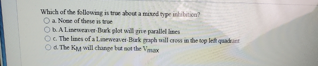 Which of the following is true about a mixed type inhibition?
a. None of these is true
b. A Lineweaver-Burk plot will give parallel lines
O c. The lines of a Lineweaver-Burk graph will cross in the top left t quadrant
Od. The KM will change but not the Vmax