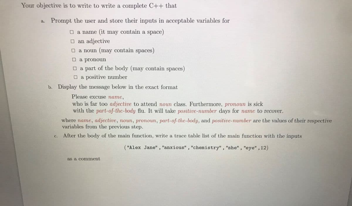 Your objective is to write to write a complete C++ that
a. Prompt the user and store their inputs in acceptable variables for
O a name (it may contain a space)
an adjective
a noun (may contain spaces)
O a pronoun
O a part of the body (may contain spaces)
O a positive number
b. Display the message below in the exact format
Please excuse name,
who is far too adjective to attend noun class. Furthermore, pronoun is sick
with the part-of-the-body flu. It will take positive-number days for name to recover.
where name, adjective, noun, pronoun, part-of-the-body, and positive-number are the values of their respective
variables from the previous step.
After the body of the main function, write a trace table list of the main function with the inputs
C.
("Alex Jane", "anxious", "chemistry", "she", "eye" , 12)
as a comment
