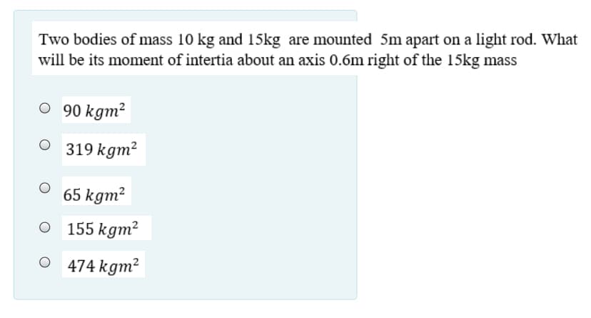 Two bodies of mass 10 kg and 15kg are mounted 5m apart on a light rod. What
will be its moment of intertia about an axis 0.6m right of the 15kg mass
O 90 kgm²
319 kgm?
65 kgm?
155 kgm²
474 kgm?
