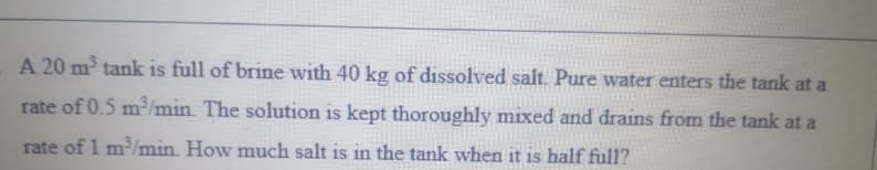A 20 m tank is full of brine with 40 kg of dissolved salt. Pure water enters the tank at a
rate of 0.5 m/min. The solution is kept thoroughly mixed and drains from the tank at a
rate of 1 m/min. How much salt is in the tank when it is half full?
