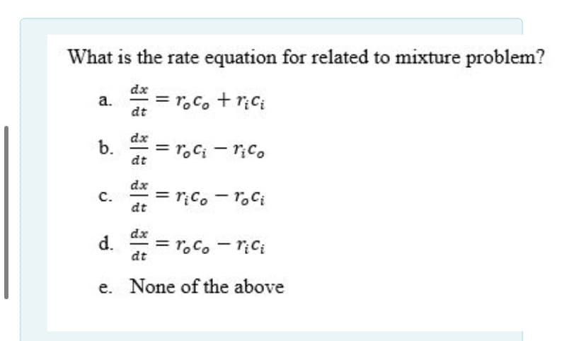 What is the rate equation for related to mixture problem?
dx
= r.c. + r;C;
a.
dt
dx
b.
= r,C; - r;C.
dt
dx = r;co - T.C;
с.
dt
dx
d.
= r.Co - riCi
dt
e. None of the above
