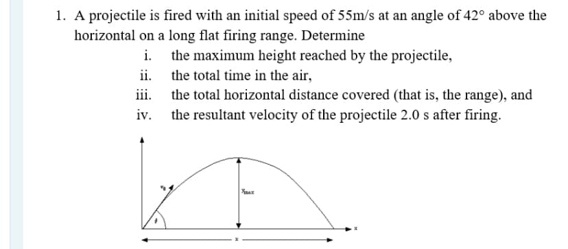 1. A projectile is fired with an initial speed of 55m/s at an angle of 42° above the
horizontal on a long flat firing range. Determine
i.
the maximum height reached by the projectile,
ii.
the total time in the air,
iii.
the total horizontal distance covered (that is, the range), and
iv.
the resultant velocity of the projectile 2.0 s after firing.
