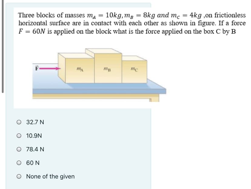 Three blocks of masses ma = 10kg,mg = 8kg and mc = 4kg ,on frictionless
horizontal surface are in contact with each other as shown in figure. If a force
F = 60N is applied on the block what is the force applied on the box C by B
mB
mc
O 32.7 N
O 10.9N
O 78.4 N
O 60 N
O None of the given
