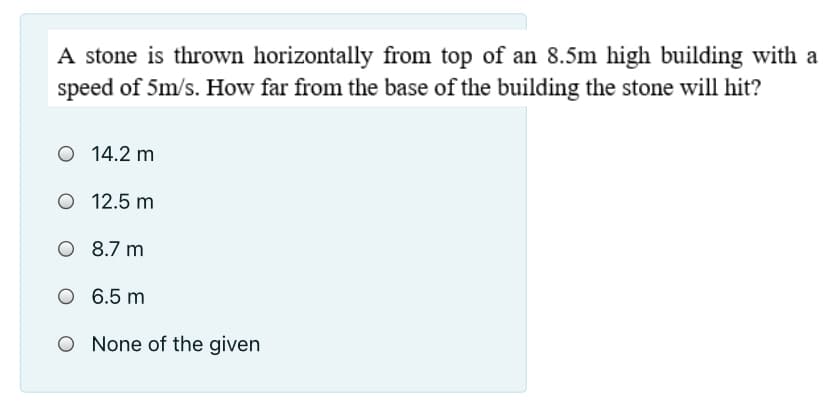 A stone is thrown horizontally from top of an 8.5m high building with a
speed of 5m/s. How far from the base of the building the stone will hit?
O 14.2 m
O 12.5 m
O 8.7 m
O 6.5 m
O None of the given
