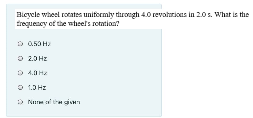 Bicycle wheel rotates uniformly through 4.0 revolutions in 2.0 s. What is the
frequency of the wheel's rotation?
O 0.50 Hz
O 2.0 Hz
O 4.0 Hz
O 1.0 Hz
O None of the given
