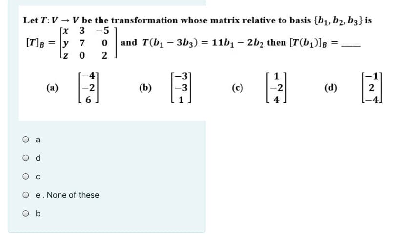 Let T:V → V be the transformation whose matrix relative to basis {b1, b2, b3} is
Гх 3 -5
[T]B
= ly 7
and T(b1 – 3b3) = 11b1 – 2b2 then [T(b1)]B
%3D
2
-3
1
(a)
-2
(b)
-3
(c)
-2
(d)
2
1
a
e. None of these
O b
