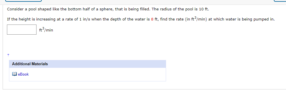 Consider a pool shaped like the bottom half of a sphere, that is being filled. The radius of the pool is 10 ft.
If the height is increasing at a rate of 1 in/s when the depth of the water is 8 ft, find the rate (in ft/min) at which water is being pumped in.
ft/min
Additional Materials
M eBook
