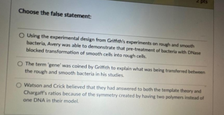 pts
Choose the false statement:
O Using the experimental design from Griffith's experiments on rough and smooth
bacteria, Avery was able to demonstrate that pre-treatment of bacteria with DNase
blocked transformation of smooth cells into rough cells.
The term 'gene' was coined by Griffith to explain what was being transferred between
the rough and smooth bacteria in his studies.
O Watson and Crick believed that they had answered to both the template theory and
Chargaff's ratios because of the symmetry created by having two polymers instead of
one DNA in their model.
