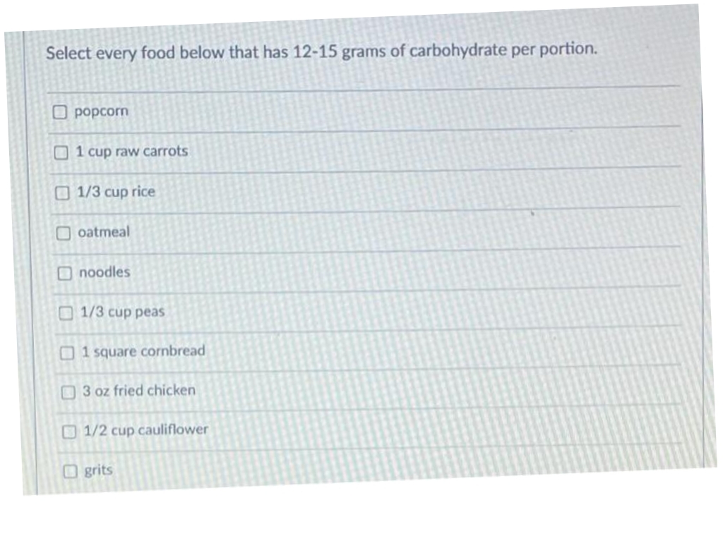 Select every food below that has 12-15 grams of carbohydrate per portion.
O popcorn
O1 cup raw carrots
O 1/3 cup rice
oatmeal
Onoodles
O 1/3 cup peas
1 square cornbread
O 3 oz fried chicken
1/2 cup cauliflower
Ogrits
