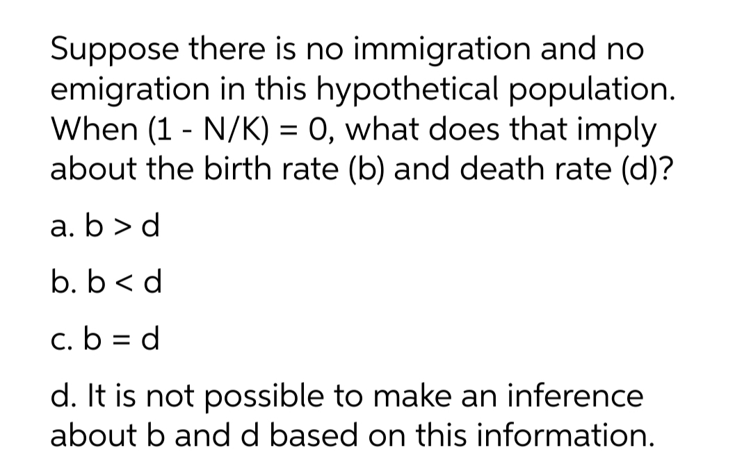 Suppose there is no immigration and no
emigration in this hypothetical population.
When (1 - N/K) = 0, what does that imply
about the birth rate (b) and death rate (d)?
a. b > d
b. b < d
c. b = d
d. It is not possible to make an inference
about b and d based on this information.
