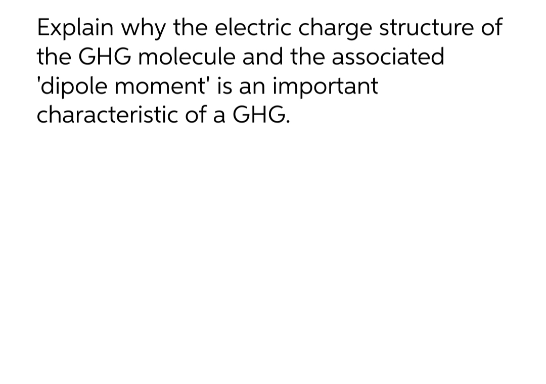 Explain why the electric charge structure of
the GHG molecule and the associated
'dipole moment' is an important
characteristic of a GHG.
