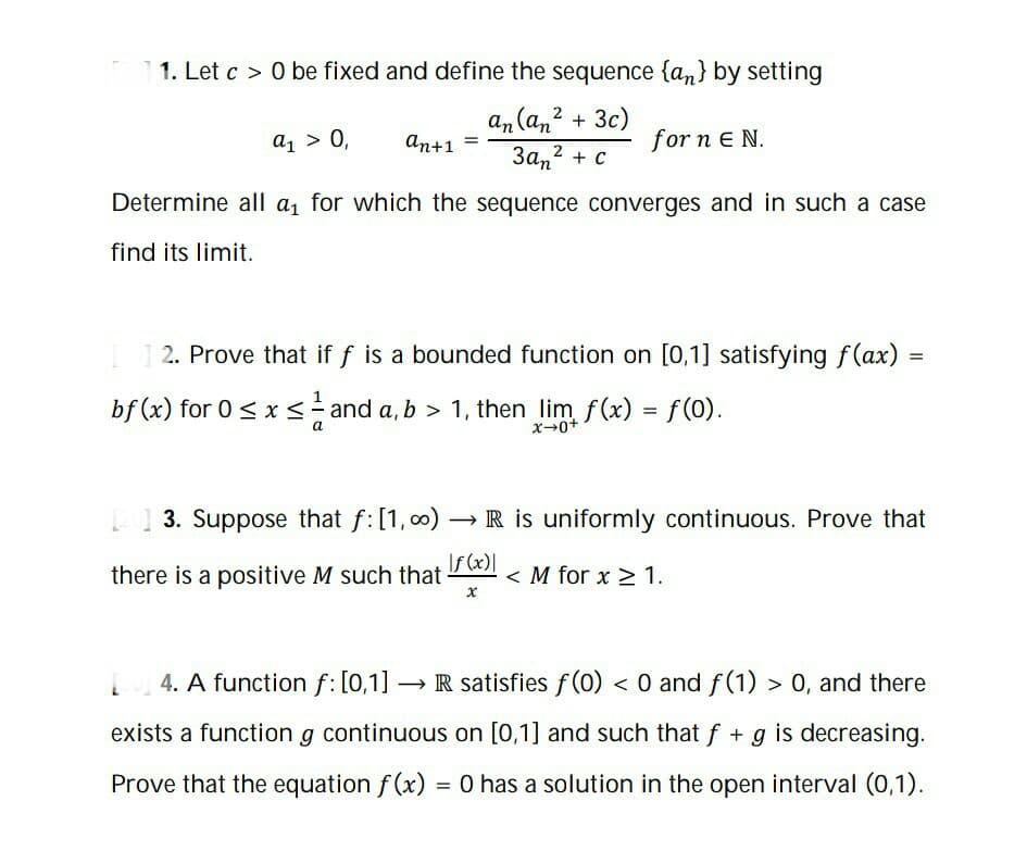 1. Let c > 0 be fixed and define the sequence {an} by setting
an (an? + 3c)
За,2 + с
2
а1 > 0,
An+1
for n E N.
Determine all a1 for which the sequence converges and in such a case
find its limit.
2. Prove that if f is a bounded function on [0,1] satisfying f(ax)
bf (x) for 0 < x <- and a, b > 1, then lim f(x) = f(0).
| 1 3. Suppose that f:[1, c0) → R is uniformly continuous. Prove that
there is a positive M such that-
If (x)|
< M for x > 1.
4. A function f: [0,1] → R satisfies f (0) < 0 and f(1) > 0, and there
exists a function g continuous on [0,1] and such that f + g is decreasing.
Prove that the equation f (x) = O has a solution in the open interval (0,1).
