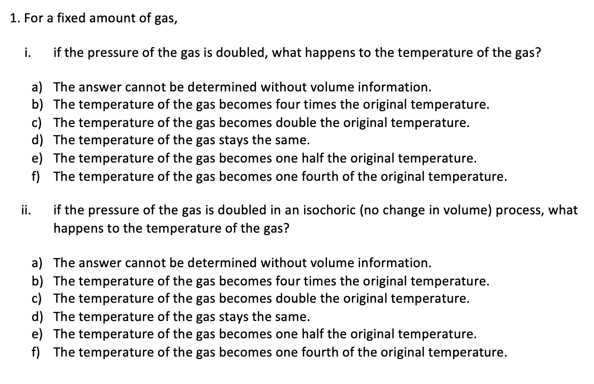 1. For a fixed amount of gas,
if the pressure of the gas is doubled, what happens to the temperature of the gas?
i.
a) The answer cannot be determined without volume information.
b) The temperature of the gas becomes four times the original temperature.
c) The temperature of the gas becomes double the original temperature.
d) The temperature of the gas stays the same.
e) The temperature of the gas becomes one half the original temperature.
f) The temperature of the gas becomes one fourth of the original temperature.
ii.
if the pressure of the gas is doubled in an isochoric (no change in volume) process, what
happens to the temperature of the gas?
a) The answer cannot be determined without volume information.
b) The temperature of the gas becomes four times the original temperature.
c) The temperature of the gas becomes double the original temperature.
d) The temperature of the gas stays the same.
e) The temperature of the gas becomes one half the original temperature.
f) The temperature of the gas becomes one fourth of the original temperature.