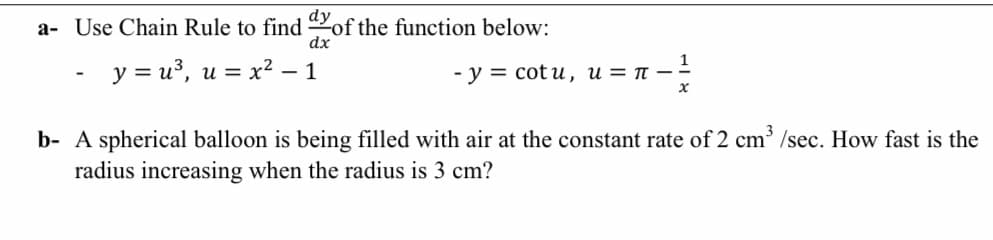a- Use Chain Rule to find of the function below:
dx
- y = u³, u = x² – 1
- у %3D сcot u, и 3D п —
b- A spherical balloon is being filled with air at the constant rate of 2 cm /sec. How fast is the
radius increasing when the radius is 3 cm?
