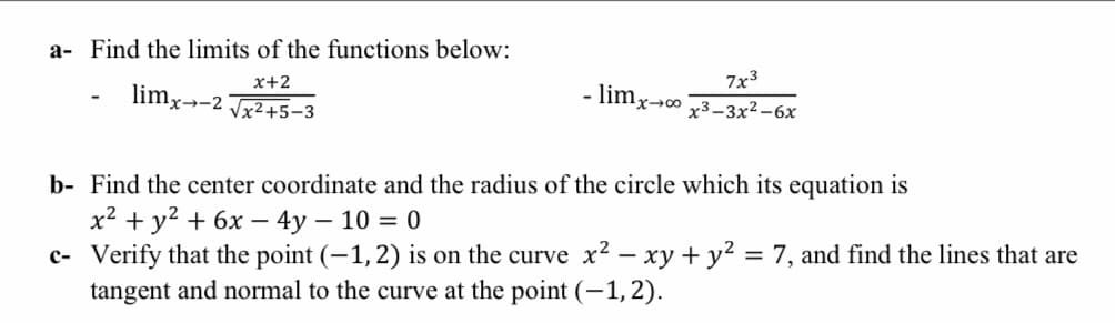 a- Find the limits of the functions below:
x+2
7x3
limx→-2 Jx2+5-3
- limx-0
х3-3х2-6х
b- Find the center coordinate and the radius of the circle which its equation is
х2 + у? + 6х — 4у — 10 3D 0
c- Verify that the point (-1,2) is on the curve x2 – xy + y2 = 7, and find the lines that are
tangent and normal to the curve at the point (-1, 2).
%3D
