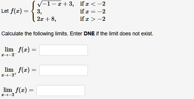 V-1- x + 3, if x < -2
3,
2x + 8,
Let f(x) =
if x = -2
if x > -2
Calculate the following limits. Enter DNE if the limit does not exist.
lim f(x) =
lim f(x) =
lim f(x) =
I-2
