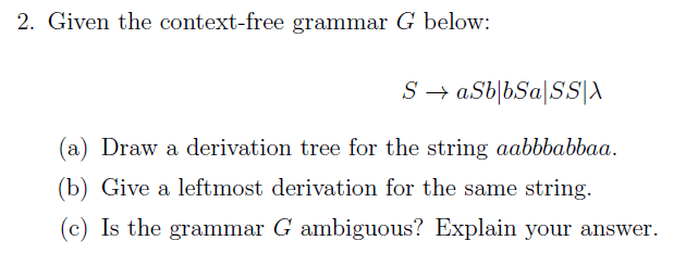2. Given the context-free grammar G below:
S → aSb|bSa[SS|A
(a) Draw a derivation tree for the string aabbbabbaa.
(b) Give a leftmost derivation for the same string.
(c) Is the grammar G ambiguous? Explain your answer.
