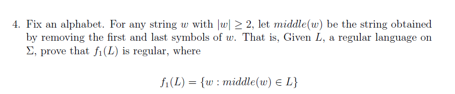 4. Fix an alphabet. For any string w with |w| > 2, let middle(w) be the string obtained
by removing the first and last symbols of w. That is, Given L, a regular language on
E, prove that f1(L) is regular, where
f1(L) = {w : middle(w) E L}
