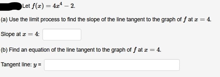 Let f(x) = 4x – 2.
(a) Use the limit process to find the slope of the line tangent to the graph of f at a = 4.
Slope at r = 4:
(b) Find an equation of the line tangent to the graph of f at x = 4.
Tangent line: y =
