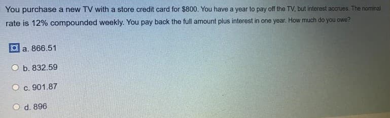 You purchase a new TV with a store credit card for $800. You have a year to pay off the TV, but interest accrues. The nominal
rate is 12% compounded weekly. You pay back the full amount plus interest in one year, How much do you owe?
O a. 866.51
O b. 832.59
O c. 901.87
O d. 896
