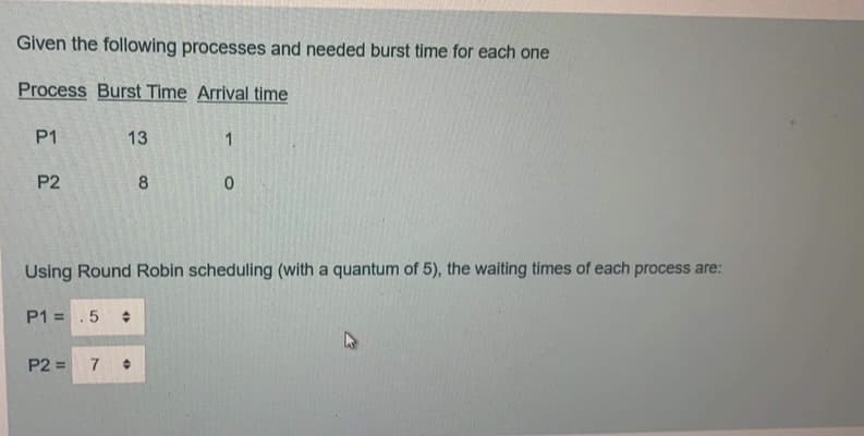 Given the following processes and needed burst time for each one
Process Burst Time Arrival time
P1
13
1
P2
8
Using Round Robin scheduling (with a quantum of 5), the waiting times of each process are:
P1 =
%3D
P2 =
