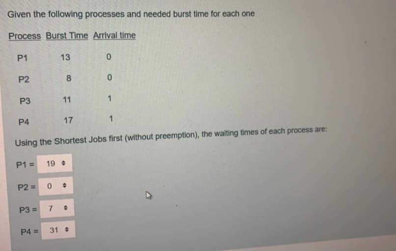 Given the following processes and needed burst time for each one
Process Burst Time Arrival time
P1
13
P2
8
P3
11
1
P4
17
Using the Shortest Jobs first (without preemption), the waiting times of each process are:
P1 =
19
P2 =
P3 =
7
P4 =
31
