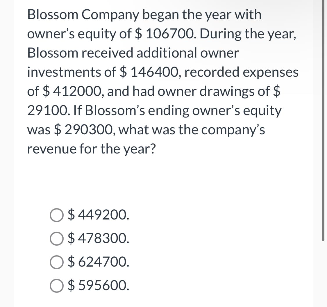 Blossom Company began the year with
owner's equity of $ 106700. During the year,
Blossom received additional owner
investments of $ 146400, recorded expenses
of $ 412000, and had owner drawings of $
29100. If Blossom's ending owner's equity
was $ 290300, what was the company's
revenue for the year?
$ 449200.
$ 478300.
$ 624700.
$ 595600.
