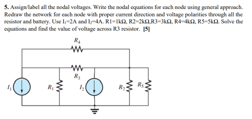 5. Assign/label all the nodal voltages. Write the nodal equations for each node using general approach.
Redraw the network for each node with proper current direction and voltage polarities through all the
resistor and battery. Use I=2A and I2=4A. R1=1kN, R2=2kN,R3=3kQ, R4=4kQ, R5=5kN. Solve the
equations and find the value of voltage across R3 resistor. [5]
R4
R3
R
Rs

