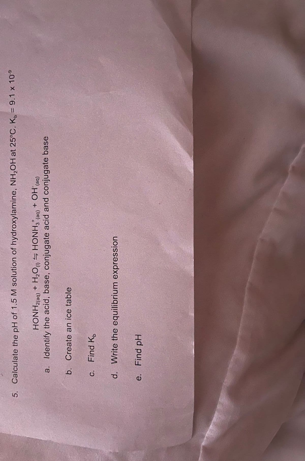 5. Calculate the pH of 1.5 M solution of hydroxylamine, NH₂OH at 25°C. K = 9.1 x 10-9
HONH2(aq) + H2O (1)
HONH3(aq)
+ OH (aq)
a. Identify the acid, base, conjugate acid and conjugate base
b. Create an ice table
c. Find K
d. Write the equilibrium expression
e. Find pH