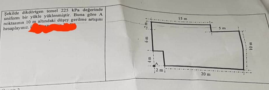 Şekilde dikdörtgen temel 225 kPa değerinde
uniform bir yükle yüklenmiştir. Buna göre A
noktasının 10 m altındaki düşey gerilme artışını
hesaplayınız.
12 m,:
9
1
4 m
2 mi
15 m
20 m
5 m
10 m